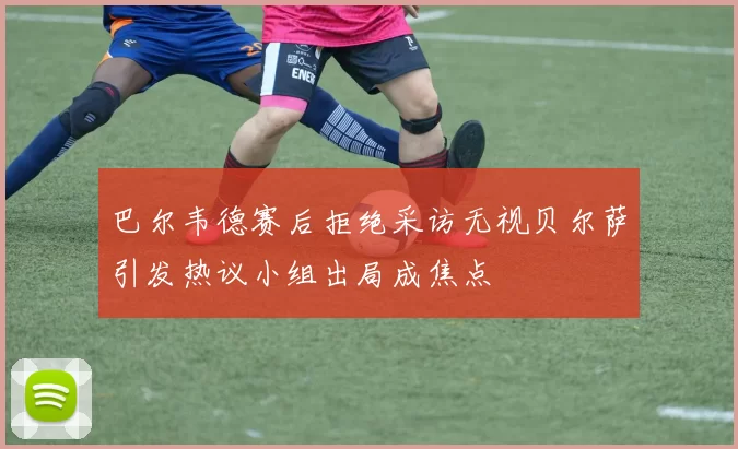 巴尔韦德赛后拒绝采访无视贝尔萨引发热议小组出局成焦点