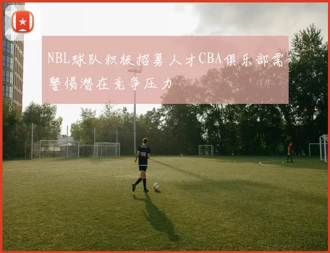 NBL球队积极招募人才CBA俱乐部需警惕潜在竞争压力