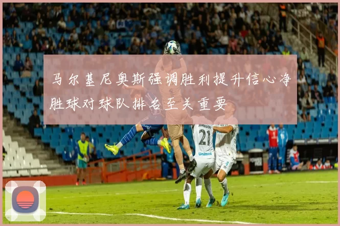 马尔基尼奥斯强调胜利提升信心净胜球对球队排名至关重要