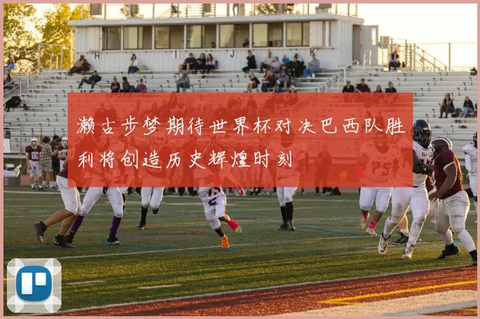 濑古步梦期待世界杯对决巴西队胜利将创造历史辉煌时刻