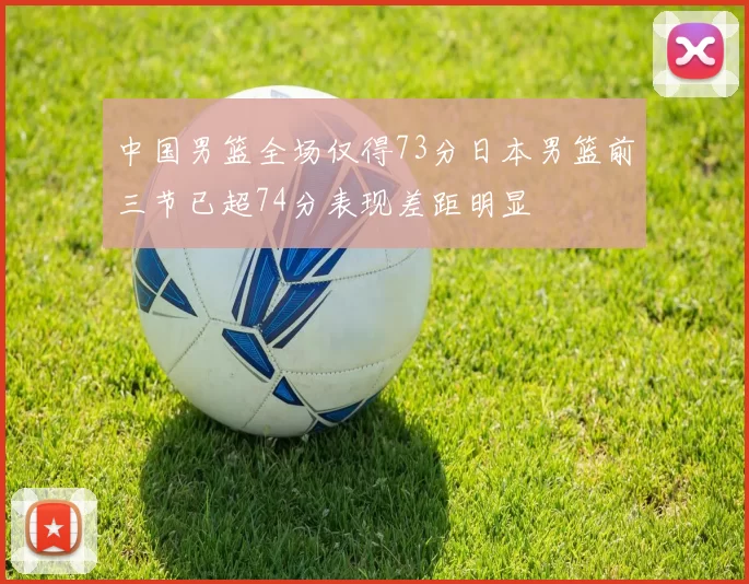 中国男篮全场仅得73分日本男篮前三节已超74分表现差距明显